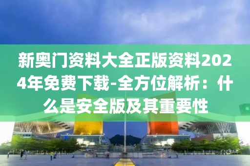 新奥门资料大全正版资料2024年免费下载-全方位解析：什么是安全版及其重要性