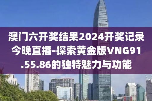 澳门六开奖结果2024开奖记录今晚直播-探索黄金版VNG91.55.86的独特魅力与功能