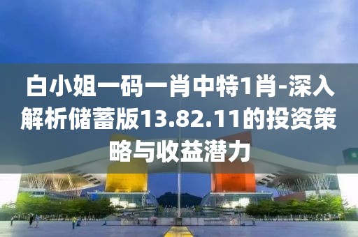 白小姐一码一肖中特1肖-深入解析储蓄版13.82.11的投资策略与收益潜力