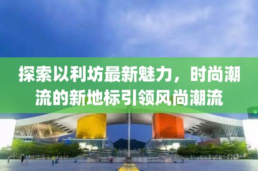 探索以利坊最新魅力，时尚潮流的新地标引领风尚潮流