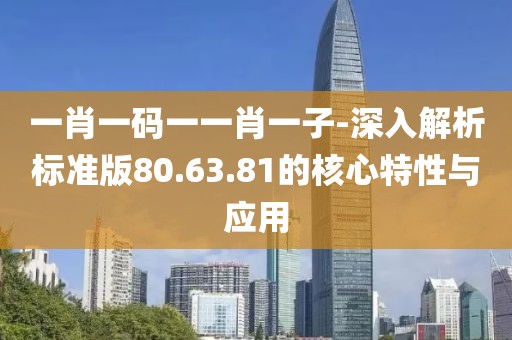 一肖一码一一肖一子-深入解析标准版80.63.81的核心特性与应用