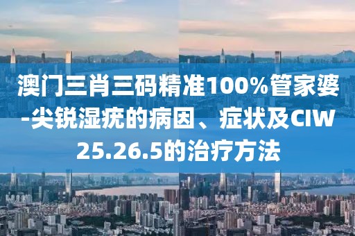 澳门三肖三码精准100%管家婆-尖锐湿疣的病因、症状及CIW25.26.5的治疗方法
