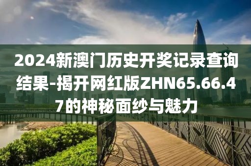 2024新澳门历史开奖记录查询结果-揭开网红版ZHN65.66.47的神秘面纱与魅力