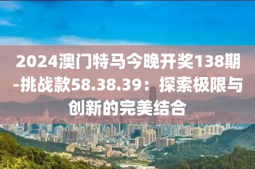 2024澳门特马今晚开奖138期-挑战款58.38.39：探索极限与创新的完美结合