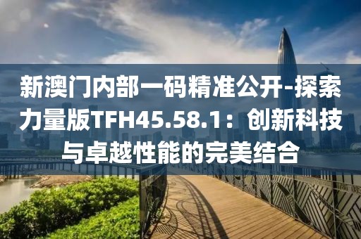 新澳门内部一码精准公开-探索力量版TFH45.58.1：创新科技与卓越性能的完美结合