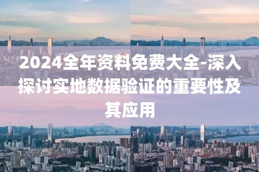 2024全年资料免费大全-深入探讨实地数据验证的重要性及其应用