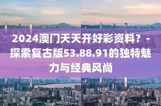 2024澳门天天开好彩资料？-探索复古版53.88.91的独特魅力与经典风尚