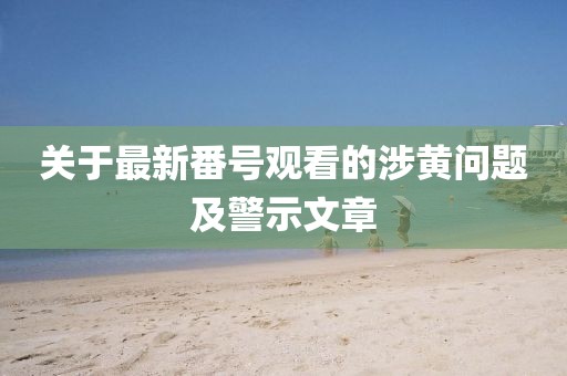 关于最新番号观看的涉黄问题及警示文章