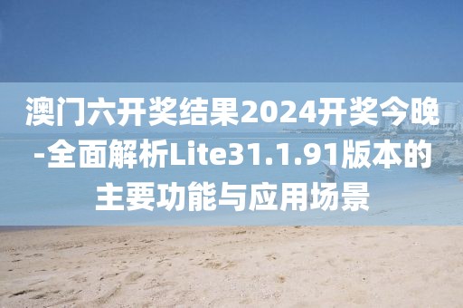 澳门六开奖结果2024开奖今晚-全面解析Lite31.1.91版本的主要功能与应用场景