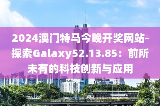 2024澳门特马今晚开奖网站-探索Galaxy52.13.85：前所未有的科技创新与应用