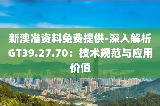 新澳准资料免费提供-深入解析GT39.27.70：技术规范与应用价值