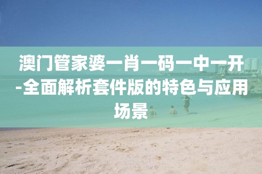 澳门管家婆一肖一码一中一开-全面解析套件版的特色与应用场景