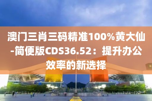 澳门三肖三码精准100%黄大仙-简便版CDS36.52：提升办公效率的新选择