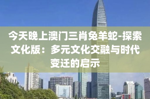 今天晚上澳门三肖兔羊蛇-探索文化版：多元文化交融与时代变迁的启示