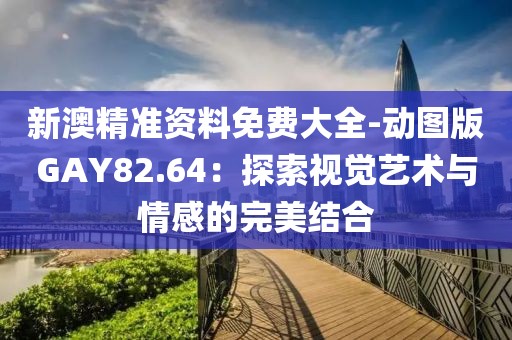 新澳精准资料免费大全-动图版GAY82.64：探索视觉艺术与情感的完美结合