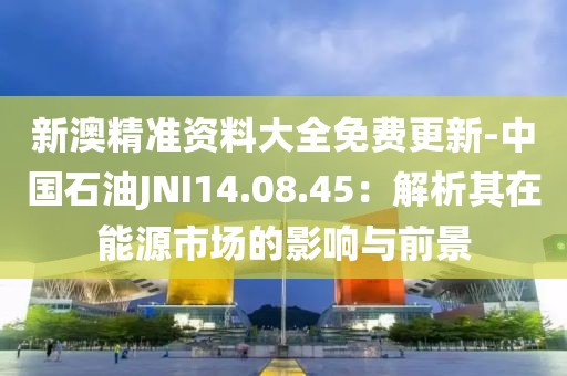 新澳精准资料大全免费更新-中国石油JNI14.08.45：解析其在能源市场的影响与前景