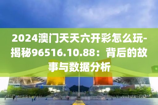 2024澳门天天六开彩怎么玩-揭秘96516.10.88：背后的故事与数据分析