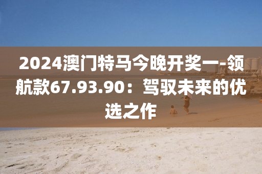 2024澳门特马今晚开奖一-领航款67.93.90：驾驭未来的优选之作