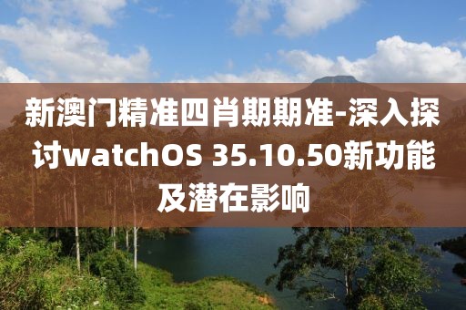 新澳门精准四肖期期准-深入探讨watchOS 35.10.50新功能及潜在影响
