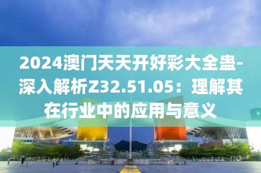 2024澳门天天开好彩大全蛊-深入解析Z32.51.05：理解其在行业中的应用与意义