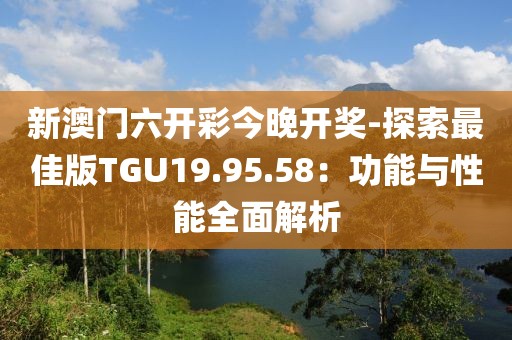 新澳门六开彩今晚开奖-探索最佳版TGU19.95.58：功能与性能全面解析