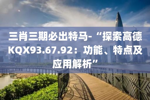 三肖三期必出特马-“探索高德KQX93.67.92：功能、特点及应用解析”