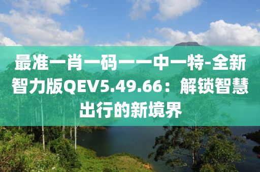 最准一肖一码一一中一特-全新智力版QEV5.49.66：解锁智慧出行的新境界