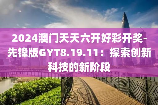 2024澳门天天六开好彩开奖-先锋版GYT8.19.11：探索创新科技的新阶段