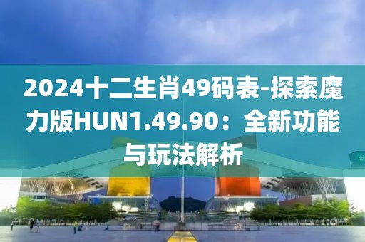 2024十二生肖49码表-探索魔力版HUN1.49.90：全新功能与玩法解析