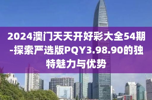 2024澳门天天开好彩大全54期-探索严选版PQY3.98.90的独特魅力与优势