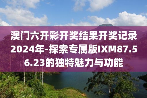 澳门六开彩开奖结果开奖记录2024年-探索专属版IXM87.56.23的独特魅力与功能