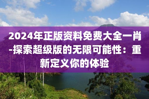 2024年正版资料免费大全一肖-探索超级版的无限可能性：重新定义你的体验