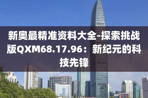 新奥最精准资料大全-探索挑战版QXM68.17.96：新纪元的科技先锋