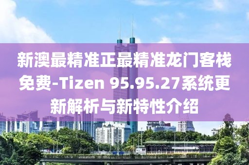 新澳最精准正最精准龙门客栈免费-Tizen 95.95.27系统更新解析与新特性介绍
