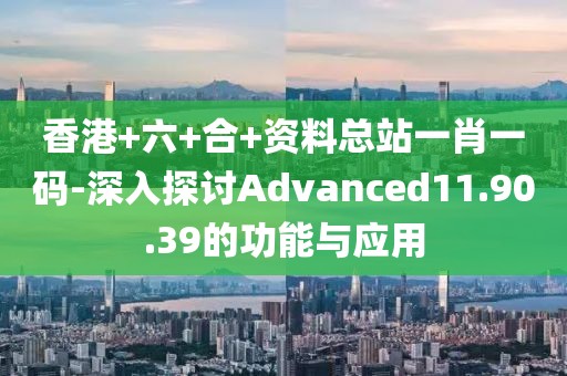 香港+六+合+资料总站一肖一码-深入探讨Advanced11.90.39的功能与应用