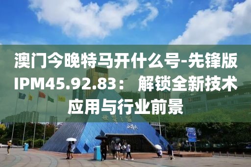 澳门今晚特马开什么号-先锋版IPM45.92.83： 解锁全新技术应用与行业前景
