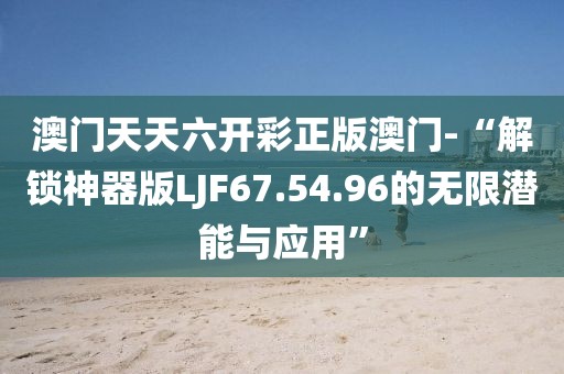 澳门天天六开彩正版澳门-“解锁神器版LJF67.54.96的无限潜能与应用”