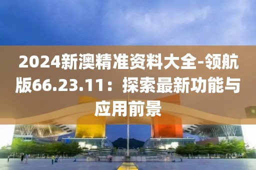 2024新澳精准资料大全-领航版66.23.11：探索最新功能与应用前景