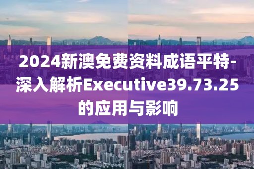 2024新澳免费资料成语平特-深入解析Executive39.73.25的应用与影响