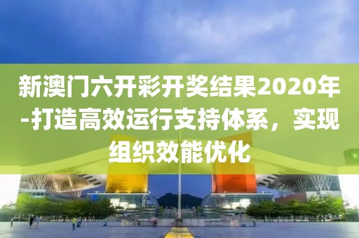 新澳门六开彩开奖结果2020年-打造高效运行支持体系，实现组织效能优化