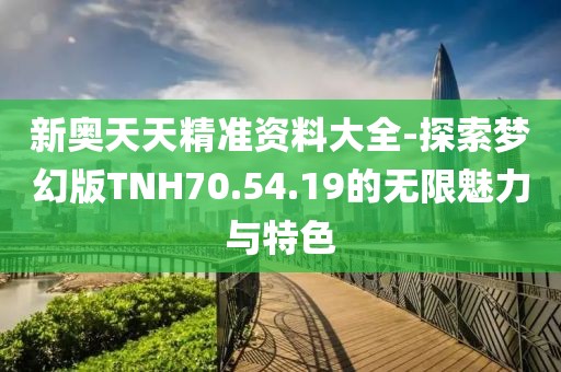 新奥天天精准资料大全-探索梦幻版TNH70.54.19的无限魅力与特色