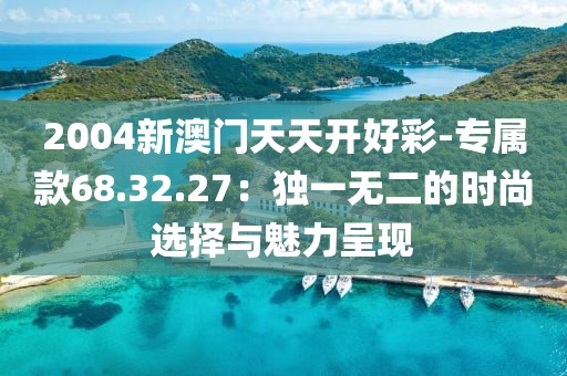2004新澳门天天开好彩-专属款68.32.27：独一无二的时尚选择与魅力呈现