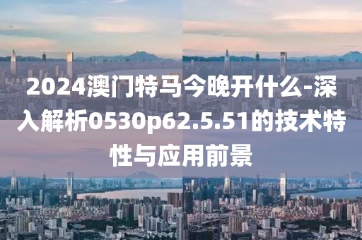 2024澳门特马今晚开什么-深入解析0530p62.5.51的技术特性与应用前景