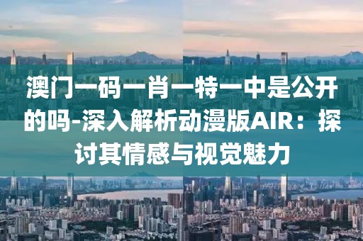 澳门一码一肖一特一中是公开的吗-深入解析动漫版AIR：探讨其情感与视觉魅力