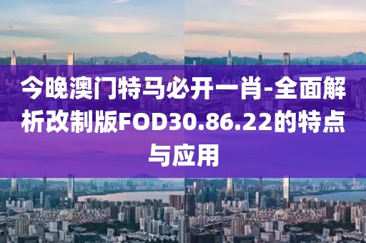 今晚澳门特马必开一肖-全面解析改制版FOD30.86.22的特点与应用