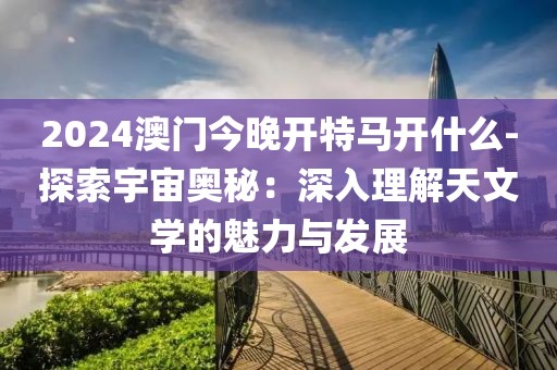2024澳门今晚开特马开什么-探索宇宙奥秘：深入理解天文学的魅力与发展