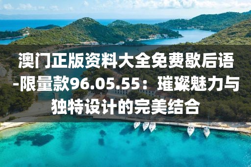 澳门正版资料大全免费歇后语-限量款96.05.55：璀璨魅力与独特设计的完美结合
