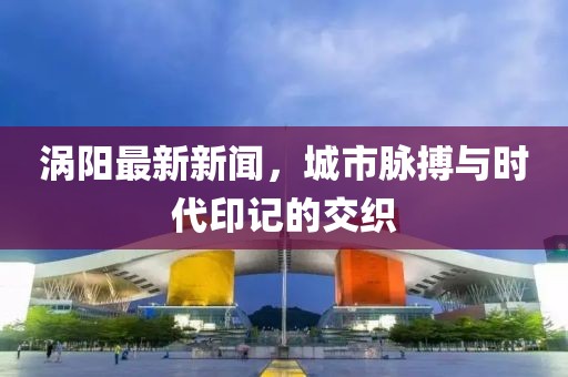 涡阳最新新闻，城市脉搏与时代印记的交织