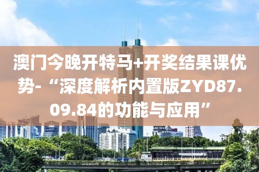 澳门今晚开特马+开奖结果课优势-“深度解析内置版ZYD87.09.84的功能与应用”