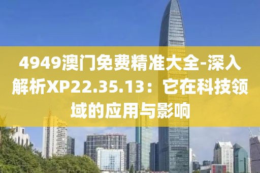 4949澳门免费精准大全-深入解析XP22.35.13：它在科技领域的应用与影响